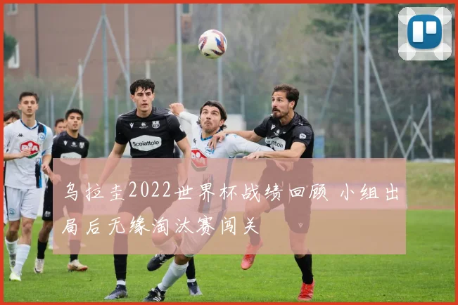 乌拉圭2022世界杯战绩回顾 小组出局后无缘淘汰赛闯关