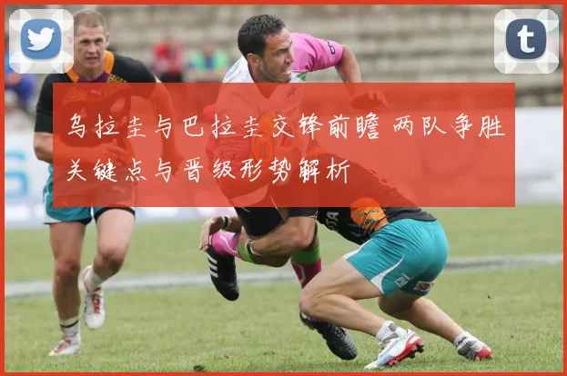 乌拉圭与巴拉圭交锋前瞻 两队争胜关键点与晋级形势解析
